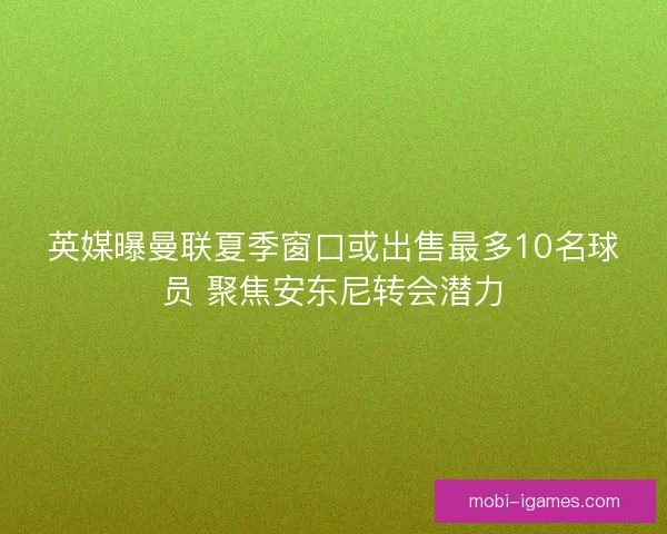 英媒曝曼联夏季窗口或出售最多10名球员 聚焦安东尼转会潜力
